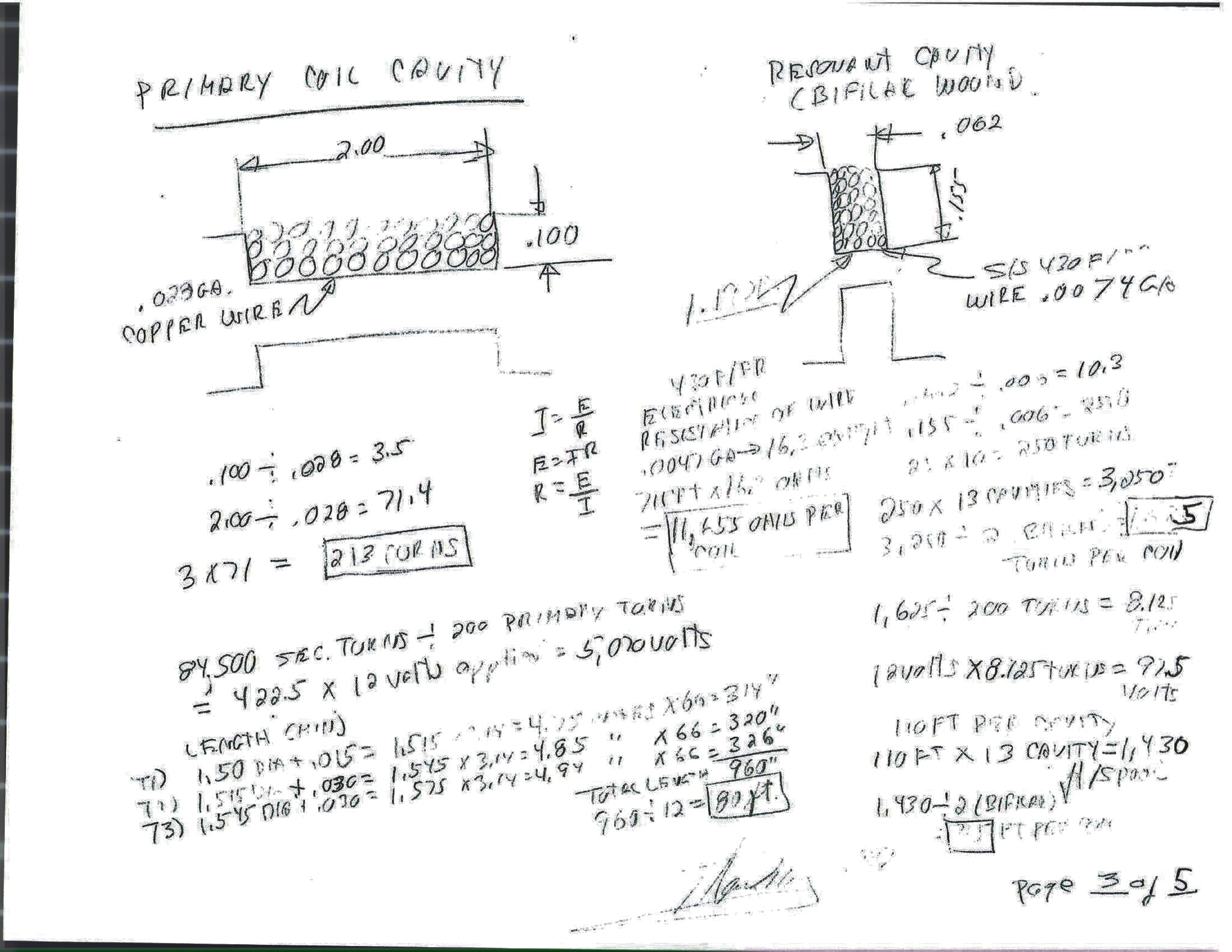 Page 3 of 5. Left, the primary coil cavity, 2.00 by .100 in, .028 gauge copper wire: .100 ÷ .028 = 3.5; 2.00 ÷ .028 = 71.4; 3 × 71 = 213 turns; 84,500 secondary turns ÷ 200 primary turns = 422.5 × 12 volts applied = 5,070 volts; the wire length by three layers, 314 + 320 + 326 = 960 in = 80 ft. Right, the resonant cavity, bifilar wound, .062 by .155 in, S/S 430 F/R wire .0047 gauge: 16.3 ohms per foot; 715 ft × 16.3 = 11,655 ohms per coil; 25 × 10 = 250 turns per cavity; 250 × 13 cavities = 3,250; ÷ 2 (bifilar) = 1,625 turns per coil; 1,625 ÷ 200 turns = 8.125; 12 volts × 8.125 = 97.5 volts; 110 ft per cavity × 13 = 1,430 ft per spool; ÷ 2 = 715 ft per coil.